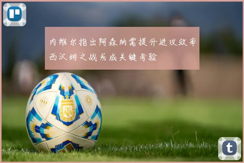 内维尔指出阿森纳需提升进攻效率西汉姆之战或成关键考验