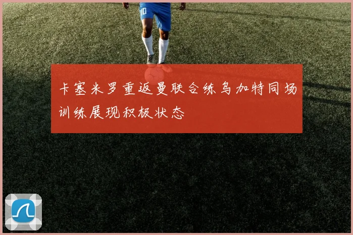 卡塞米罗重返曼联合练乌加特同场训练展现积极状态