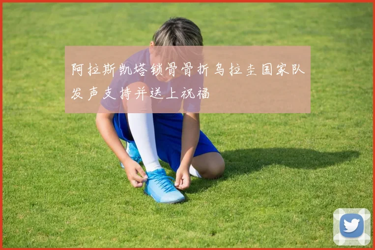 阿拉斯凯塔锁骨骨折乌拉圭国家队发声支持并送上祝福